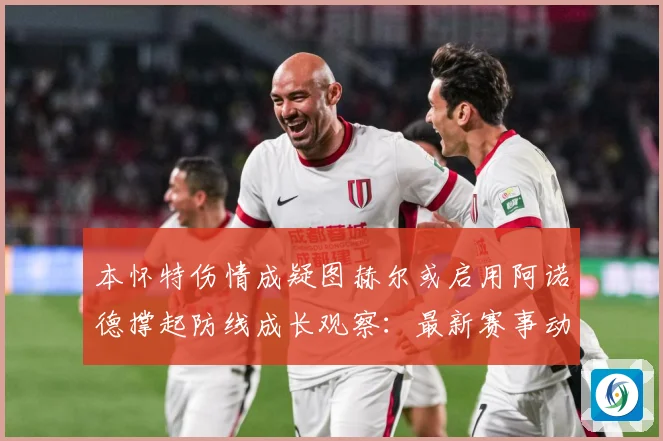 本怀特伤情成疑图赫尔或启用阿诺德撑起防线成长观察：最新赛事动态与深度分析