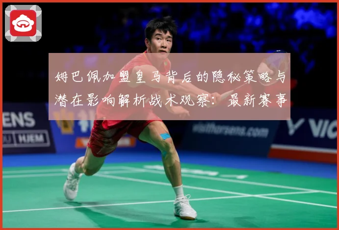 姆巴佩加盟皇马背后的隐秘策略与潜在影响解析战术观察：最新赛事动态与深度分析