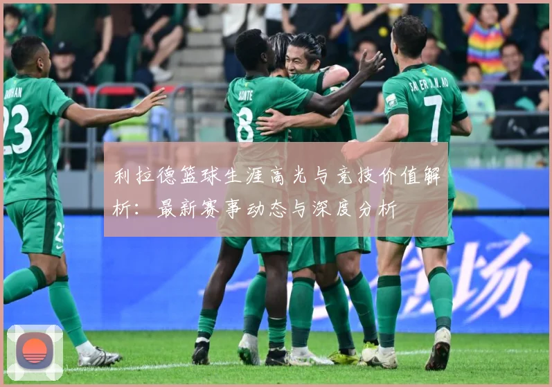 利拉德篮球生涯高光与竞技价值解析：最新赛事动态与深度分析
