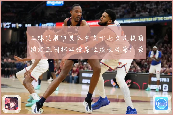 三球完胜印度队中国十七女足提前锁定亚洲杯四强席位成长观察：最新赛事动态与深度分析