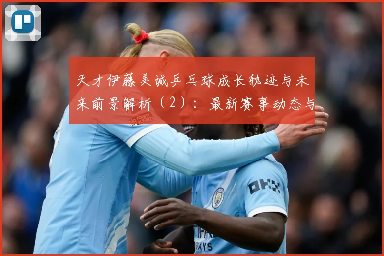 天才伊藤美诚乒乓球成长轨迹与未来前景解析（2）：最新赛事动态与深度分析