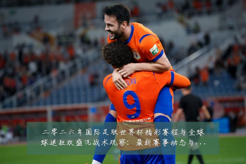 二零二六年国际足联世界杯精彩赛程与全球球迷狂欢盛况战术观察：最新赛事动态与深度分析